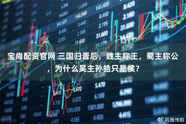 宝尚配资官网 三国归晋后，魏主称王，蜀主称公，为什么吴主孙皓只是侯？