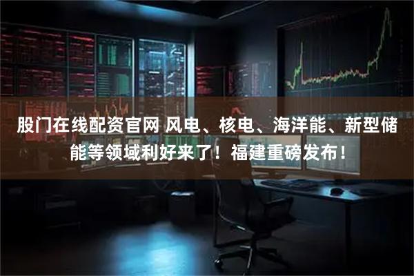 股门在线配资官网 风电、核电、海洋能、新型储能等领域利好来了！福建重磅发布！