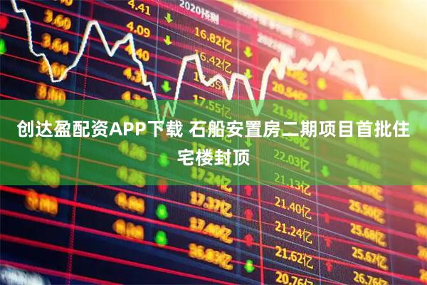 创达盈配资APP下载 石船安置房二期项目首批住宅楼封顶