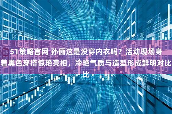 51策略官网 孙俪这是没穿内衣吗？活动现场身着黑色穿搭惊艳亮相，冷艳气质与造型形成鲜明对比