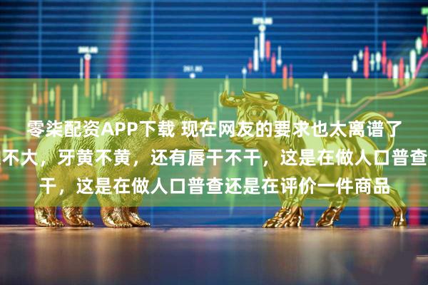 零柒配资APP下载 现在网友的要求也太离谱了吧，盯着人家嘴巴大不大，牙黄不黄，还有唇干不干，这是在做人口普查还是在评价一件商品
