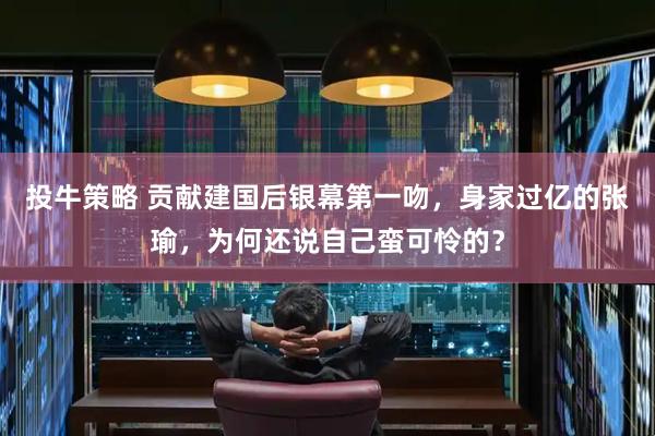 投牛策略 贡献建国后银幕第一吻，身家过亿的张瑜，为何还说自己蛮可怜的？