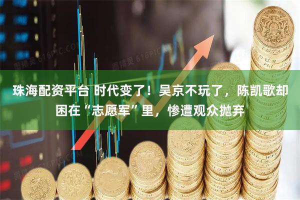 珠海配资平台 时代变了！吴京不玩了，陈凯歌却困在“志愿军”里，惨遭观众抛弃