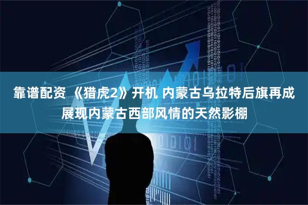 靠谱配资 《猎虎2》开机 内蒙古乌拉特后旗再成展现内蒙古西部风情的天然影棚