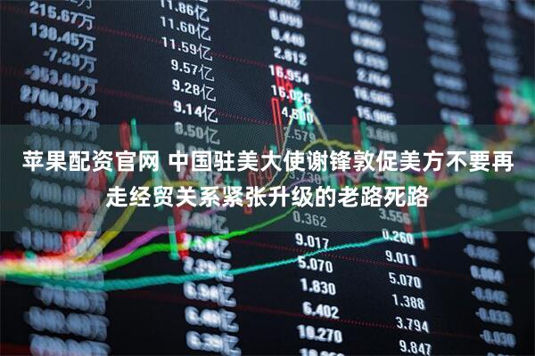 苹果配资官网 中国驻美大使谢锋敦促美方不要再走经贸关系紧张升级的老路死路