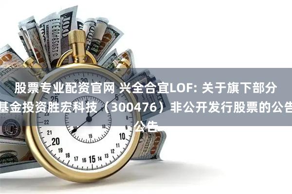 股票专业配资官网 兴全合宜LOF: 关于旗下部分基金投资胜宏科技（300476）非公开发行股票的公告