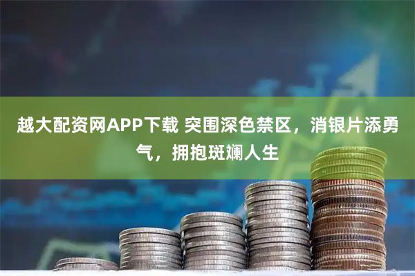越大配资网APP下载 突围深色禁区，消银片添勇气，拥抱斑斓人生