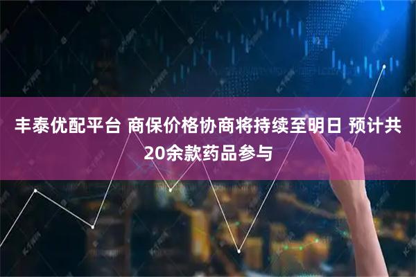 丰泰优配平台 商保价格协商将持续至明日 预计共20余款药品参与