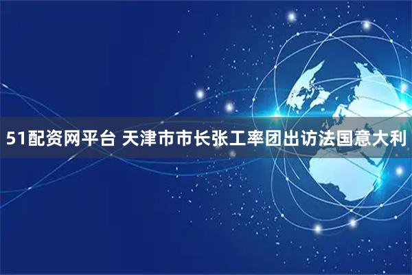 51配资网平台 天津市市长张工率团出访法国意大利
