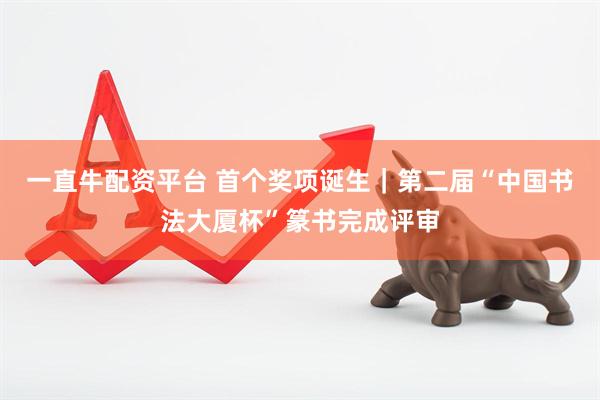 一直牛配资平台 首个奖项诞生｜第二届“中国书法大厦杯”篆书完成评审