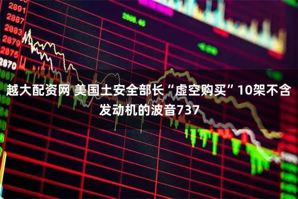 越大配资网 美国土安全部长“虚空购买”10架不含发动机的波音737