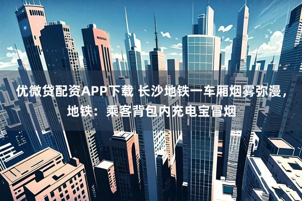 优微贷配资APP下载 长沙地铁一车厢烟雾弥漫，地铁：乘客背包内充电宝冒烟