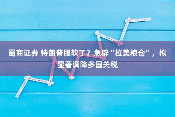 蜀商证券 特朗普服软了？急辟“拉美粮仓”，拟显著调降多国关税