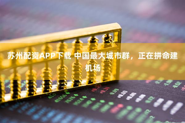 苏州配资APP下载 中国最大城市群，正在拼命建机场