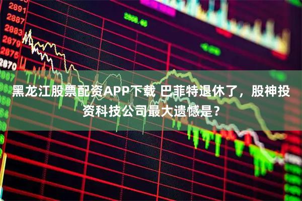 黑龙江股票配资APP下载 巴菲特退休了，股神投资科技公司最大遗憾是？