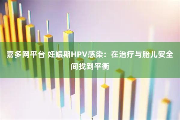 嘉多网平台 妊娠期HPV感染：在治疗与胎儿安全间找到平衡