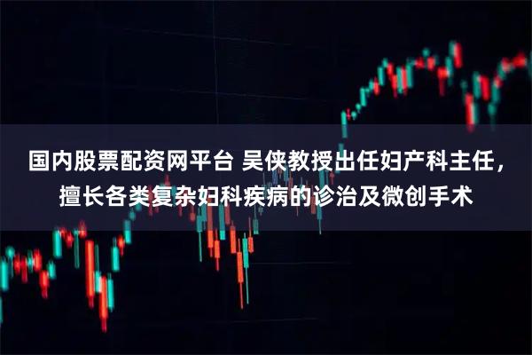 国内股票配资网平台 吴侠教授出任妇产科主任，擅长各类复杂妇科疾病的诊治及微创手术