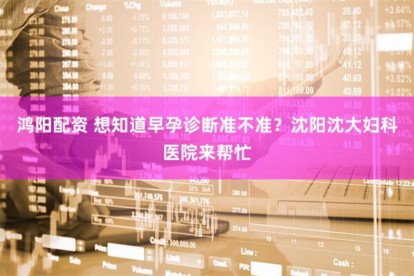 鸿阳配资 想知道早孕诊断准不准？沈阳沈大妇科医院来帮忙