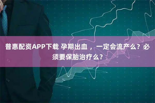普惠配资APP下载 孕期出血 ，一定会流产么？必须要保胎治疗么？