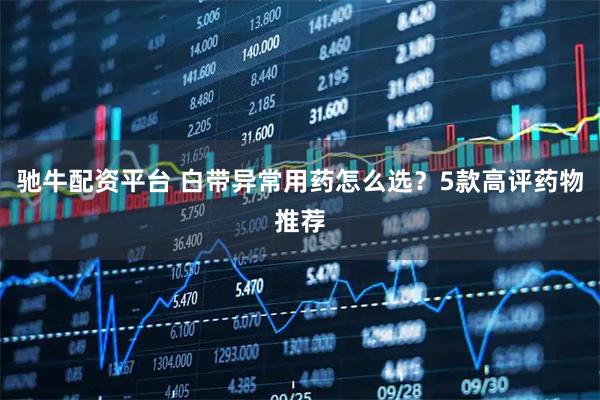 驰牛配资平台 白带异常用药怎么选？5款高评药物推荐