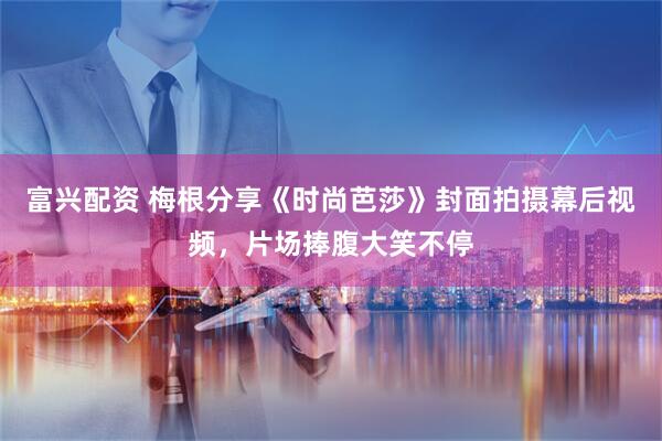 富兴配资 梅根分享《时尚芭莎》封面拍摄幕后视频，片场捧腹大笑不停