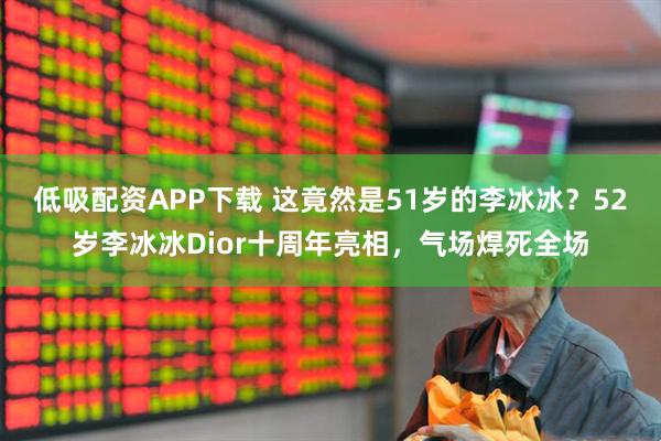 低吸配资APP下载 这竟然是51岁的李冰冰？52岁李冰冰Dior十周年亮相，气场焊死全场