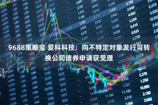 9688策略宝 爱科科技：向不特定对象发行可转换公司债券申请获受理