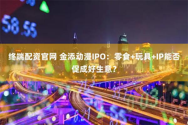 终端配资官网 金添动漫IPO：零食+玩具+IP能否促成好生意？