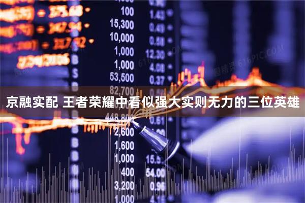 京融实配 王者荣耀中看似强大实则无力的三位英雄