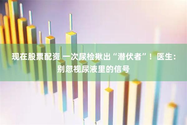 现在股票配资 一次尿检揪出“潜伏者”！医生：别忽视尿液里的信号