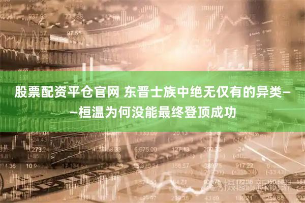 股票配资平仓官网 东晋士族中绝无仅有的异类——桓温为何没能最终登顶成功