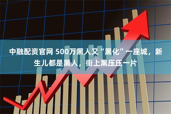 中融配资官网 500万黑人又“黑化”一座城，新生儿都是黑人，街上黑压压一片
