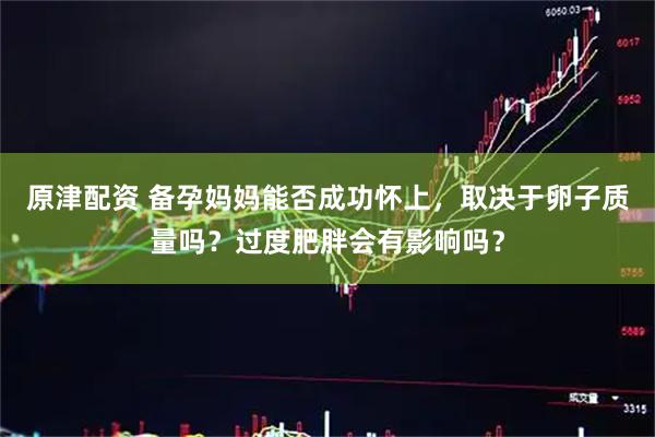 原津配资 备孕妈妈能否成功怀上，取决于卵子质量吗？过度肥胖会有影响吗？