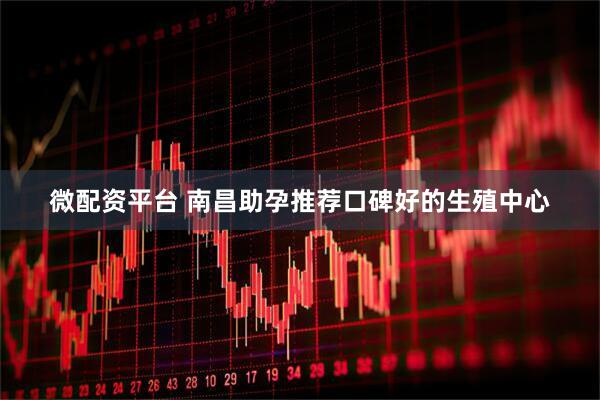 微配资平台 南昌助孕推荐口碑好的生殖中心