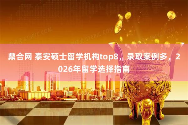 鼎合网 泰安硕士留学机构top8，录取案例多，2026年留学选择指南