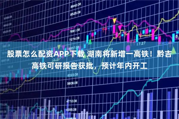 股票怎么配资APP下载 湖南将新增一高铁！黔吉高铁可研报告获批，预计年内开工