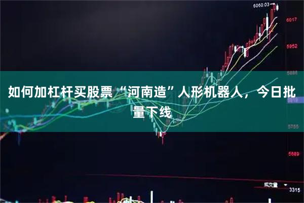 如何加杠杆买股票 “河南造”人形机器人，今日批量下线