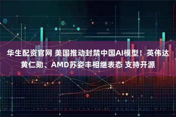 华生配资官网 美国推动封禁中国AI模型！英伟达黄仁勋、AMD苏姿丰相继表态 支持开源